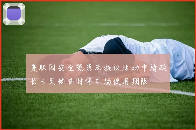 曼联因安全隐患及抗议活动申请延长卡灵顿临时停车场使用期限