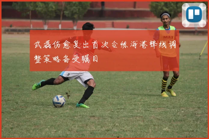 武磊伤愈复出首次合练海港锋线调整策略备受瞩目