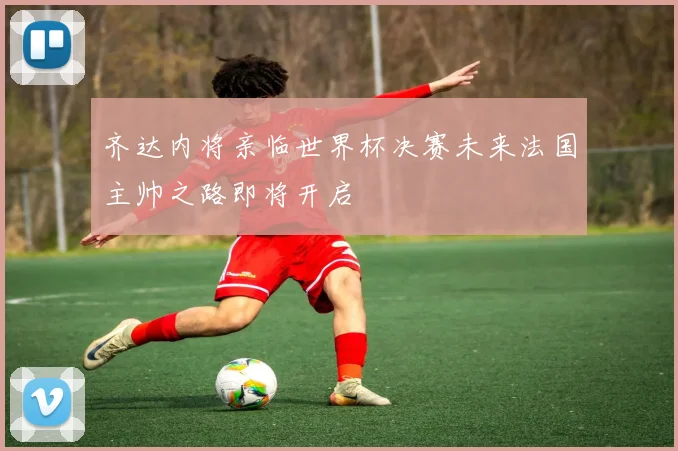 齐达内将亲临世界杯决赛未来法国主帅之路即将开启