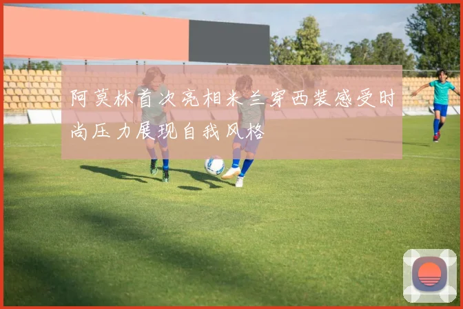 阿莫林首次亮相米兰穿西装感受时尚压力展现自我风格