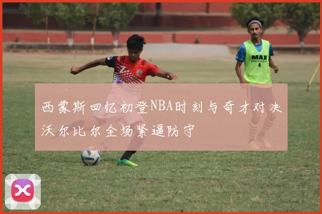 西蒙斯回忆初登NBA时刻与奇才对决沃尔比尔全场紧逼防守