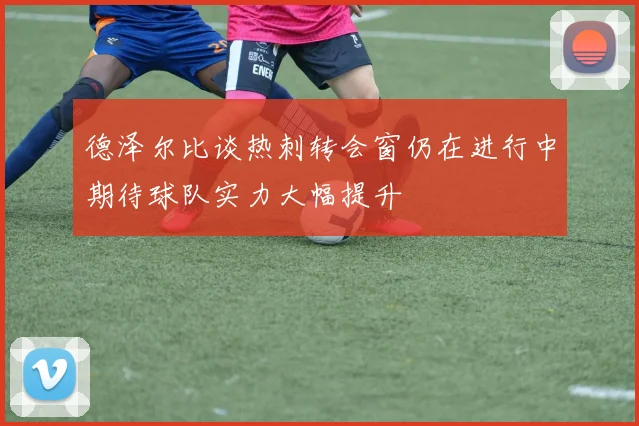 德泽尔比谈热刺转会窗仍在进行中期待球队实力大幅提升
