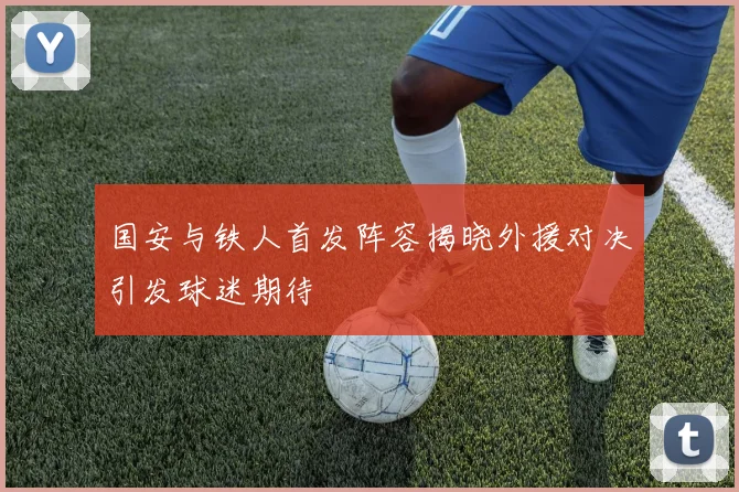 国安与铁人首发阵容揭晓外援对决引发球迷期待
