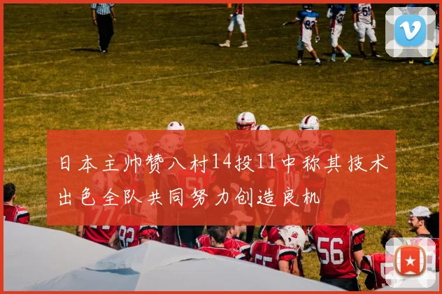 日本主帅赞八村14投11中称其技术出色全队共同努力创造良机