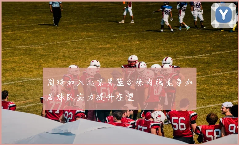 周琦加入北京男篮合练内线竞争加剧球队实力提升在望