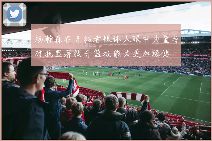 杨瀚森在开拓者媒体人眼中力量与对抗显著提升篮板能力更加稳健