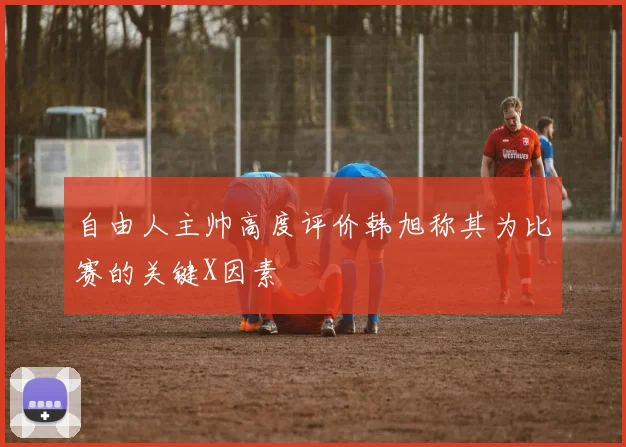 自由人主帅高度评价韩旭称其为比赛的关键X因素